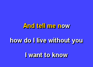 And tell me now

how do I live without you

I want to know