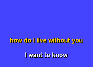 how do I live without you

I want to know