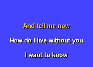 And tell me now

How do I live without you

I want to know