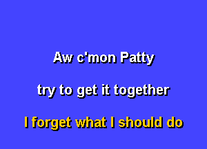 Aw c'mon Patty

try to get it together

I forget what I should do