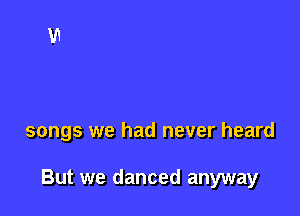 songs we had never heard

But we danced anyway