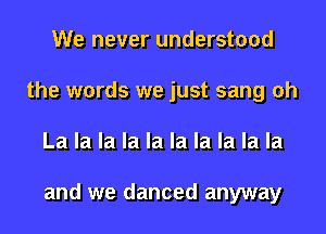 We never understood
the words we just sang oh
La la la la la la la la la la

and we danced anyway