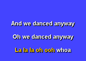 And we danced anyway

Oh we danced anyway

La la la oh ooh whoa