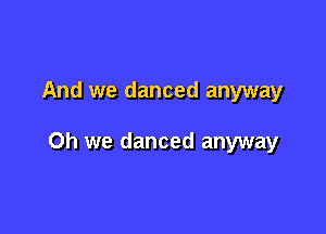 And we danced anyway

Oh we danced anyway