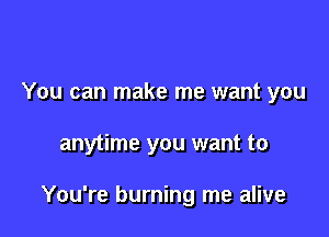 You can make me want you

anytime you want to

You're burning me alive