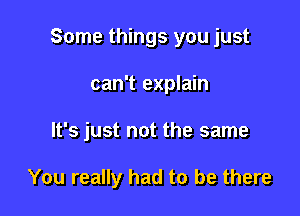 Some things you just

can't explain
It's just not the same

You really had to be there