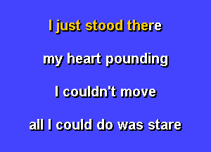 ljust stood there

my heart pounding

I couldn't move

all I could do was stare