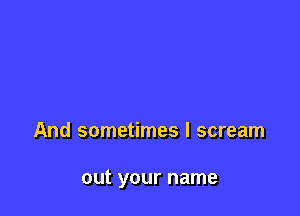 And sometimes I scream

out your name