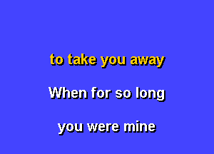 to take you away

When for so long

you were mine