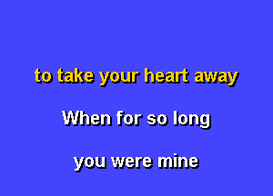 to take your heart away

When for so long

you were mine