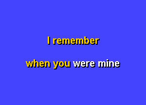 I remember

when you were mine