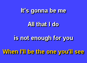 It's gonna be me
All that I do

is not enough for you

When I'll be the one you'll see