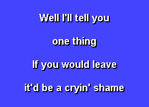 Well I'll tell you

one thing
If you would leave

it'd be a cryin' shame