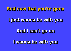 And now that you're gone
ljust wanna be with you

And I can't go on

I got to be with you somehow