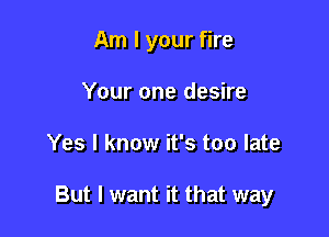 Am I your fire
Your one desire

Yes I know it's too late

But I want it that way