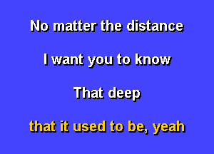 No matter the distance
I want you to know

That deep

that it used to be, yeah