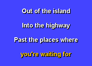 Out of the island

Into the highway

Past the places where

you're waiting for