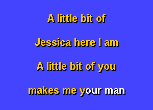 A little bit of
Jessica here I am

A little bit of you

makes me your man