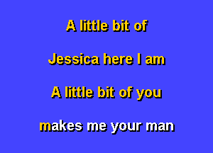 A little bit of
Jessica here I am

A little bit of you

makes me your man