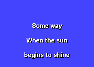 Some way

When the sun

begins to shine