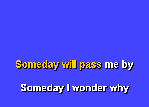 Someday will pass me by

Someday I wonder why