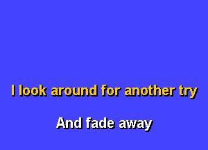 I look around for another try

And fade away