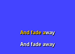 And fade away

And fade away