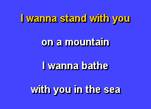 I wanna stand with you

on a mountain
lwanna bathe

with you in the sea