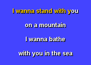 I wanna stand with you

on a mountain
lwanna bathe

with you in the sea