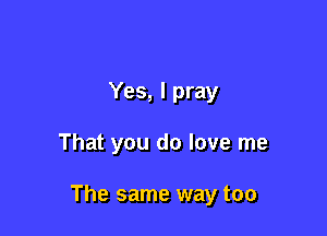 Yes, I pray

That you do love me

The same way too
