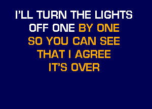 I'LL TURN THE LIGHTS
OFF ONE BY ONE
30 YOU CAN SEE

THAT I AGREE
IT'S OVER