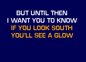 BUT UNTIL THEN
I WANT YOU TO KNOW
IF YOU LOOK SOUTH
YOU'LL SEE A GLOW