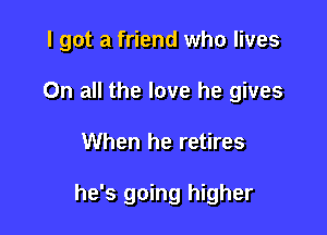 I got a friend who lives
On all the love he gives

When he retires

he's going higher