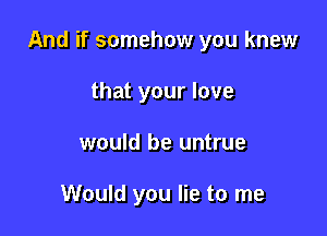 And if somehow you knew

that your love
would be untrue

Would you lie to me