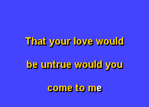 That your love would

be untrue would you

come to me