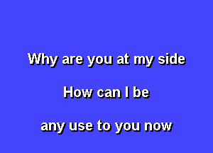 Why are you at my side

How can I be

any use to you now