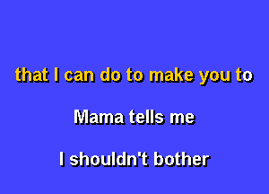 that I can do to make you to

Mama tells me

I shouldn't bother