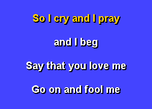 So I cry and I pray

and I beg
Say that you love me

Go on and fool me