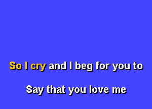 So I cry and I beg for you to

Say that you love me