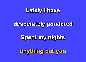 Lately I have

desperately pondered

Spent my nights

anything but you