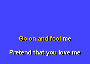 Go on and fool me

Pretend that you love me