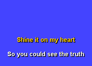 Shine it on my heart

So you could see the truth