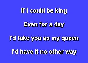 If I could be king

Even for a day

I'd take you as my queen

I'd have it no other way