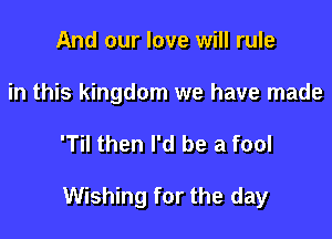 And our love will rule
in this kingdom we have made

'Til then I'd be a fool

Wishing for the day
