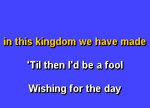 in this kingdom we have made

'Til then I'd be a fool

Wishing for the day