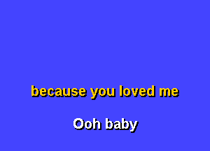 because you loved me

Ooh baby