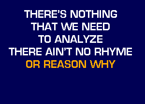 THERE'S NOTHING
THAT WE NEED
TO ANALYZE
THERE AIN'T N0 RHYME
0R REASON WHY