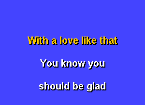 With a love like that

You know you

should be glad