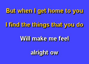 But when I get home to you

I find the things that you do

Will make me feel

alright ow