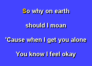 So why on earth

should I moan
'Cause when I get you alone

You know I feel okay